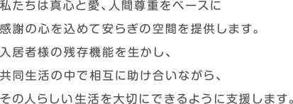 私たちは真心と愛、人間尊重をベースに感謝の心を込めて安らぎの空間を提供します。入居者様の残存機能を生かし、共同生活の中で相互に助け合いながら、その人らしい生活を大切にできるように支援します。