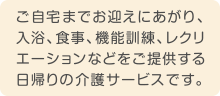 ご自宅までお迎えにあがり、入浴、食事、機能訓練、レクリエーションなどをご提供する日帰りの介護サービスです。